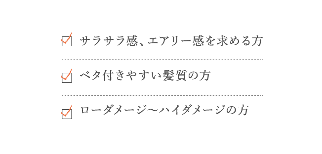 サラサラ感、エアリー感を求める方、ベタ付きやすい髪質の方、ローダメージ～ハイダメージの方